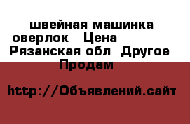 швейная машинка оверлок › Цена ­ 15 000 - Рязанская обл. Другое » Продам   